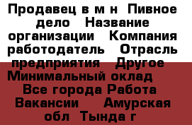 Продавец в м-н "Пивное дело › Название организации ­ Компания-работодатель › Отрасль предприятия ­ Другое › Минимальный оклад ­ 1 - Все города Работа » Вакансии   . Амурская обл.,Тында г.